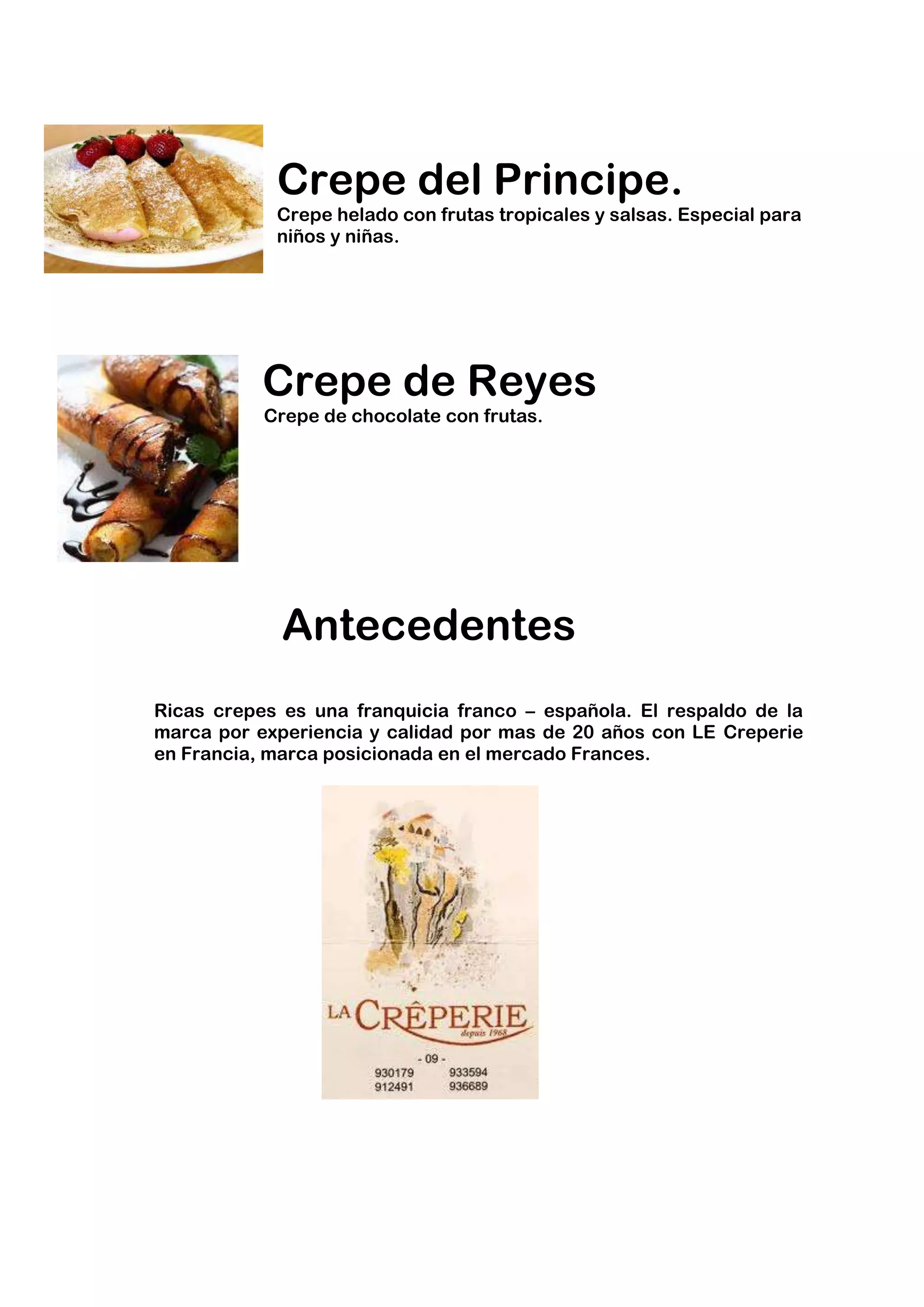 Crepe del Principe.
            Crepe helado con frutas tropicales y salsas. Especial para
            niños y niñas.




           Crepe de Reyes
           Crepe de chocolate con frutas.




             Antecedentes
Ricas crepes es una franquicia franco – española. El respaldo de la
marca por experiencia y calidad por mas de 20 años con LE Creperie
en Francia, marca posicionada en el mercado Frances.
 
