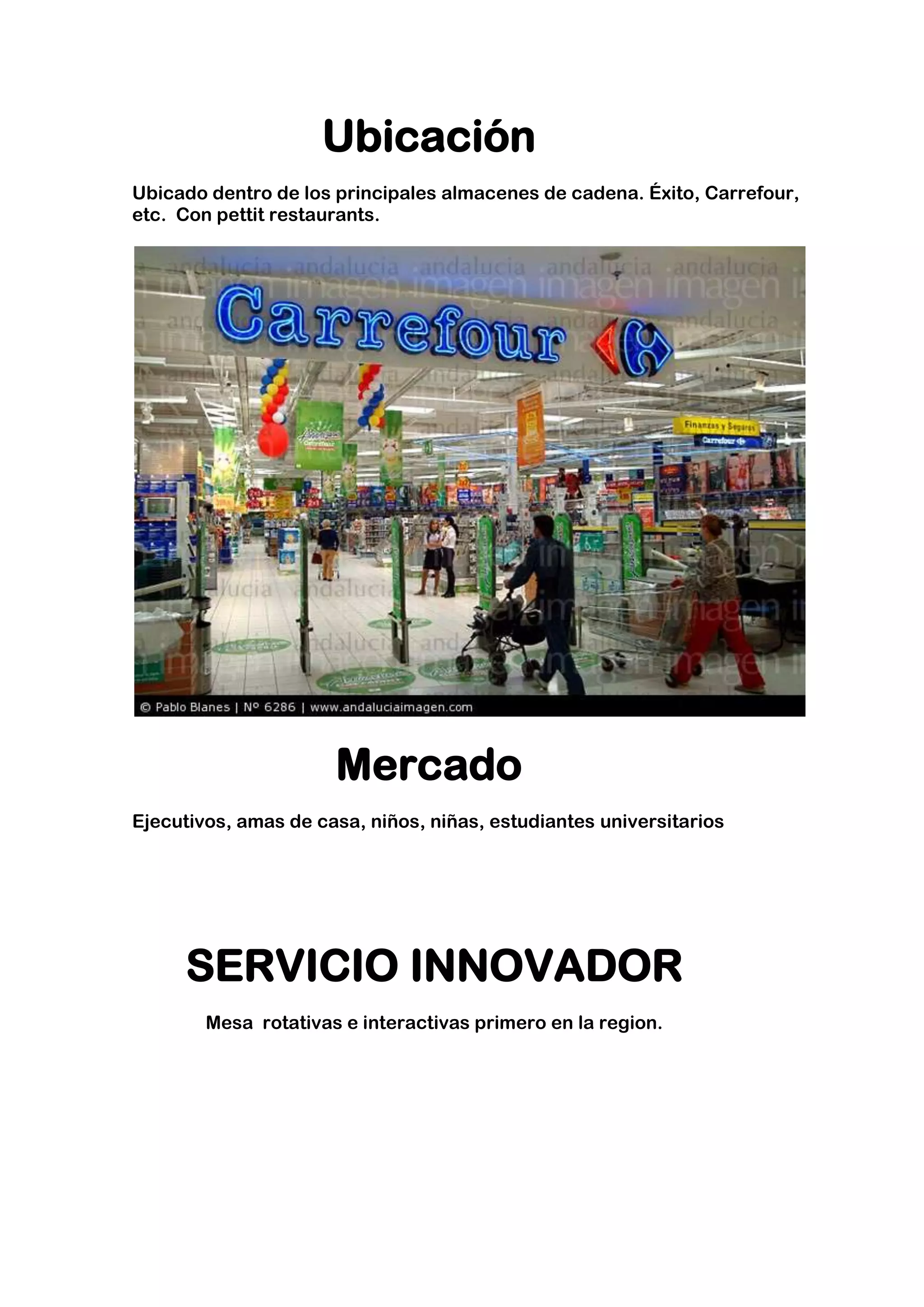Ubicación
Ubicado dentro de los principales almacenes de cadena. Éxito, Carrefour,
etc. Con pettit restaurants.




                      Mercado
Ejecutivos, amas de casa, niños, niñas, estudiantes universitarios




     SERVICIO INNOVADOR
        Mesa rotativas e interactivas primero en la region.
 