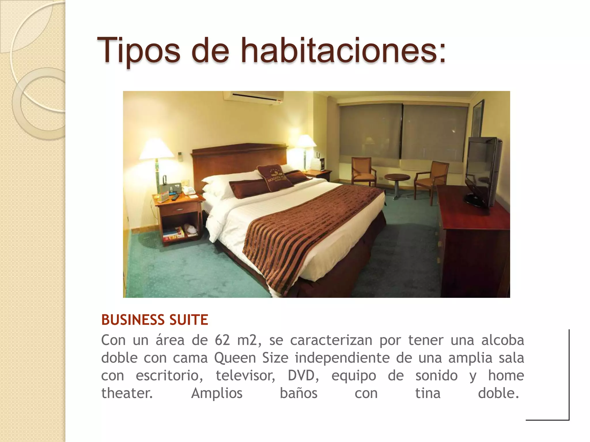 Tipos de habitaciones:




BUSINESS SUITE
Con un área de 62 m2, se caracterizan por tener una alcoba
doble con cama Queen Size independiente de una amplia sala
con escritorio, televisor, DVD, equipo de sonido y home
theater.     Amplios      baños    con     tina     doble.
 