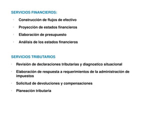 SERVICIOS FINANCIEROS:
    o
         Construcción de flujos de efectivo
    o
         Proyección de estados financieros
    o
         Elaboración de presupuesto
    o
         Análisis de los estados financieros



SERVICIOS TRIBUTARIOS
o
        Revisión de declaraciones tributarias y diagnostico situacional
o
        Elaboración de respuesta a requerimientos de la administración de 
        impuestos
o
        Solicitud de devoluciones y compensaciones
o
        Planeación tributaria
 