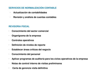 SERVICIOS DE NORMALIZACIÓN CONTABLE
    o
         Actualización de contabilidades
    o
         Revisión y análisis de cuentas contables



REVISORIA FISCAL
o
        Conocimiento del sector comercial
o
        Organigrama de la empresa
o
        Controles operativos
o
        Definición de niveles de reporte
o
        Establecer áreas críticas del negocio
o
        Conocimiento del personal
o
        Aplicar programas de auditoría para los ciclos operativos de la empresa
o
        Notas de control interno de visitas preliminares
o
         Carta de gerencia visita definitiva
 