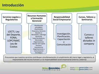 Introducción

                              Recursos Humanos
Servicios Legales y                                           Responsabilidad                Cursos, Talleres y
                                 y Formación
   Regulatorios                                              Social Empresarial                Seminarios
                                  Gerencial
                                        Planificación
                                        estratégica,
                                        Planificación
                                    financiera, Gerencia
     LOCTI, Ley                          Basada en
    del Deporte,                   Resultados, Liderazgo          Investigación,                    Cursos y
                                         Gerencial,               Planificación,
       FONA,                         SuperVendedores,                                                talleres
                                         Efectividad               Capacitación
    LOPCYMAT,                          Organizacional,                   y                         dictados in
       Ley de                        Gestión del Capital
                                                                  Comunicación                      company
                                          Humano,
       Costos                           Arquitectura
                                      Organizacional, y
                                       Comunicación
                                         Estratégica

  Procuramos que nuestros servicios contribuyan simultáneamente al cumplimiento del marco legal y regulatorio, al
          mejoramiento del recurso humano y a la responsabilidad social empresarial (interna y externa)
 