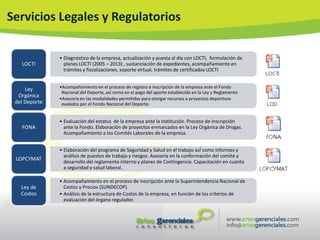 Servicios Legales y Regulatorios

               • Diagnóstico de la empresa, actualización y puesta al día con LOCTI, formulación de
   LOCTI         planes LOCTI (2005 – 2013) , sustanciación de expedientes, acompañamiento en
                 trámites y fiscalizaciones, soporte virtual, trámites de certificados LOCTI


     Ley       •Acompañamiento en el proceso de registro e inscripción de la empresa ante el Fondo
                Nacional del Deporte, así como en el pago del aporte establecido en la Ley y Reglamento
  Orgánica     •Asesoría en las modalidades permitidas para otorgar recursos a proyectos deportivos
 del Deporte    avalados por el Fondo Nacional del Deporte.


               • Evaluación del estatus de la empresa ante la Institución. Proceso de inscripción
   FONA          ante la Fondo. Elaboración de proyectos enmarcados en la Ley Orgánica de Drogas.
                 Acompañamiento a los Comités Laborales de la empresa.


               • Elaboración del programa de Seguridad y Salud en el trabajo asÍ como informes y
                 análisis de puestos de trabajo y riesgos. Asesoría en la conformación del comité y
 LOPCYMAT        desarrollo del reglamento interno y planes de Contingencia. Capacitación en cuanto
                 a seguridad y salud laboral.

               • Acompañamiento en el proceso de inscripción ante la Superintendencia Nacional de
   Ley de        Costos y Precios (SUNDECOP).
   Costos      • Análisis de la estructura de Costos de la empresa, en función de los criterios de
                 evaluación del órgano regulador.
 