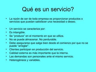 Qué es un servicio?
•   La razón de ser de toda empresa es proporcionar productos o
    servicios que puedan satisfacer una necesidad o deseo.

•   Un servicio se caracteriza por:
•   Es intangible.
•   Se “produce” en el momento en que se utiliza.
•   No se puede almacenar. No perdurable.
•   Debe asegurarse que salga bien desde el comienzo por que no se
    puede “arreglar”.
•   Clientes participan en producción del servicio.
•   Calidad externa es más importante que la interna.
•   Las demandas son personales ante el mismo servicio.
•   Heterogéneos y variables.
 