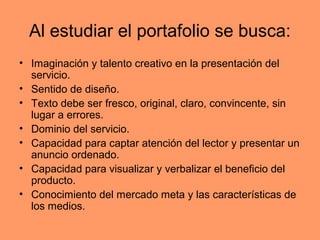 Al estudiar el portafolio se busca:
• Imaginación y talento creativo en la presentación del
  servicio.
• Sentido de diseño.
• Texto debe ser fresco, original, claro, convincente, sin
  lugar a errores.
• Dominio del servicio.
• Capacidad para captar atención del lector y presentar un
  anuncio ordenado.
• Capacidad para visualizar y verbalizar el beneficio del
  producto.
• Conocimiento del mercado meta y las características de
  los medios.
 