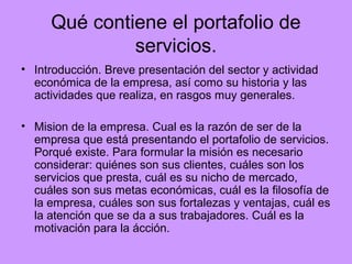 Qué contiene el portafolio de
              servicios.
• Introducción. Breve presentación del sector y actividad
  económica de la empresa, así como su historia y las
  actividades que realiza, en rasgos muy generales.

• Mision de la empresa. Cual es la razón de ser de la
  empresa que está presentando el portafolio de servicios.
  Porqué existe. Para formular la misión es necesario
  considerar: quiénes son sus clientes, cuáles son los
  servicios que presta, cuál es su nicho de mercado,
  cuáles son sus metas económicas, cuál es la filosofía de
  la empresa, cuáles son sus fortalezas y ventajas, cuál es
  la atención que se da a sus trabajadores. Cuál es la
  motivación para la ácción.
 