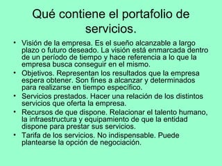 Qué contiene el portafolio de
              servicios.
• Visión de la empresa. Es el sueño alcanzable a largo
  plazo o futuro deseado. La visión está enmarcada dentro
  de un período de tiempo y hace referencia a lo que la
  empresa busca conseguir en el mismo.
• Objetivos. Representan los resultados que la empresa
  espera obtener. Son fines a alcanzar y determinados
  para realizarse en tiempo específico.
• Servicios prestados. Hacer una relación de los distintos
  servicios que oferta la empresa.
• Recursos de que dispone. Relacionar el talento humano,
  la infraestructura y equipamiento de que la entidad
  dispone para prestar sus servicios.
• Tarifa de los servicios. No indispensable. Puede
  plantearse la opción de negociación.
 