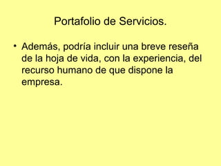 Portafolio de Servicios.

• Además, podría incluir una breve reseña
  de la hoja de vida, con la experiencia, del
  recurso humano de que dispone la
  empresa.
 