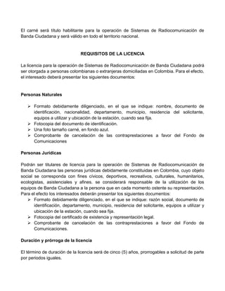 El carné será título habilitante para la operación de Sistemas de Radiocomunicación de
Banda Ciudadana y será válido en todo el territorio nacional.


                               REQUISITOS DE LA LICENCIA

La licencia para la operación de Sistemas de Radiocomunicación de Banda Ciudadana podrá
ser otorgada a personas colombianas o extranjeras domiciliadas en Colombia. Para el efecto,
el interesado deberá presentar los siguientes documentos:


Personas Naturales

    Formato debidamente diligenciado, en el que se indique: nombre, documento de
     identificación, nacionalidad, departamento, municipio, residencia del solicitante,
     equipos a utilizar y ubicación de la estación, cuando sea fija.
    Fotocopia del documento de identificación.
    Una foto tamaño carné, en fondo azul.
    Comprobante de cancelación de las contraprestaciones a favor del Fondo de
     Comunicaciones

Personas Jurídicas

Podrán ser titulares de licencia para la operación de Sistemas de Radiocomunicación de
Banda Ciudadana las personas jurídicas debidamente constituidas en Colombia, cuyo objeto
social se corresponda con fines cívicos, deportivos, recreativos, culturales, humanitarios,
ecologistas, asistenciales y afines. se considerará responsable de la utilización de los
equipos de Banda Ciudadana a la persona que en cada momento ostente su representación.
Para el efecto los interesados deberán presentar los siguientes documentos:
    Formato debidamente diligenciado, en el que se indique: razón social, documento de
       identificación, departamento, municipio, residencia del solicitante, equipos a utilizar y
       ubicación de la estación, cuando sea fija.
    Fotocopia del certificado de existencia y representación legal.
    Comprobante de cancelación de las contraprestaciones a favor del Fondo de
       Comunicaciones.

Duración y prórroga de la licencia

El término de duración de la licencia será de cinco (5) años, prorrogables a solicitud de parte
por periodos iguales.
 