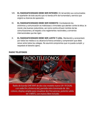 VIII.   EL RADIOAFICIONADO DEBE SER INTEGRO: En tal sentido sus comunicados
          se apartarán de todo asunto que no tienda al fin de humanidad y servicio que
          originó su licencia de operación.

  IX.     EL RADIOAFICIONADO DEBE SER HONESTO: Combatiendo los
          anónimos y comunicación es maliciosas o inmorales que atenten contra la ética, la
          moral y las buenas costumbres, así como contra el buen nombre de las
          comunicaciones y el respeto a los reglamentos nacionales y convenios
          internacionales que las rigen.

  X.      EL RADIOAFICIONADO DEBE SER JUSTO Y LEAL: Mantendrá y acrecentará
          por todos los medios a su alcance la franca amistad y comprensión que debe
          reinar entre todos los colegas. No asumirá compromiso que no pueda cumplir, y
          respetará el derecho ajeno.


RADIO TELEFONOS
 