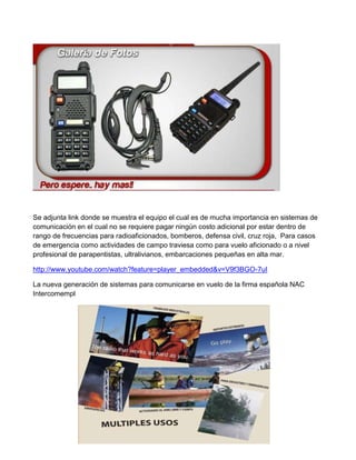 Se adjunta link donde se muestra el equipo el cual es de mucha importancia en sistemas de
comunicación en el cual no se requiere pagar ningún costo adicional por estar dentro de
rango de frecuencias para radioaficionados, bomberos, defensa civil, cruz roja, Para casos
de emergencia como actividades de campo traviesa como para vuelo aficionado o a nivel
profesional de parapentistas, ultralivianos, embarcaciones pequeñas en alta mar.

http://www.youtube.com/watch?feature=player_embedded&v=V9f3BGO-7uI

La nueva generación de sistemas para comunicarse en vuelo de la firma española NAC
Intercomempl
 
