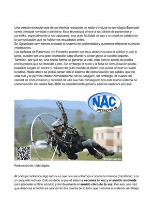 Una versión evolucionada de su efectiva reducción de ruido e incluye la tecnología Bluetooth
como principal novedad y distintivo. Esta tecnología ofrece a los pilotos de paramotor y
paratrike, especialmente a los biplaceros, una gran facilidad de uso y un nivel de calidad en
la comunicación que no habíamos escuchado antes.
En Ojovolador.com hemos probado el sistema en profundidad y queremos ofrecerte nuestras
impresiones.
Los biplazas de Paramotor y/o Paratrike pueden ser muy atractivos para el público y, por lo
tanto, pueden ser una gran promoción para difundir y atraer gente a nuestro deporte.
También, por qué no, una bonita forma de ganarse la vida, esto bien lo saben los pilotos
profesionales que se dedican a ello. Sin embargo el ruido y la falta de comunicación piloto-
pasajero juegan en contra y reducen en gran medida el placer que puede ofrecer un vuelo
turístico. Hasta ahora se podía contar con el sistema de comunicación por cables, que no
está mal y te permite charlar cómodamente con tu pasajero, sin embargo, el avance en
calidad de comunicación y facilidad de uso que han conseguido con este nuevo sistema de
comunicación sin cables Nac 3000 es sencillamente genial y aquí les explicare por qué.




Reducción de ruido digital


Al principio notamos algo raro y es que nos escuchamos a nosotros mismos (monitoreo) con
un pequeño retraso. Esto se debe a que el sistema escanea tu voz y el sonido ambiente
para proceder a filtrar el ruido y así devolverte el sonido claro de tu voz. Por eso, una vez
que arrancas el motor es cuando te das cuenta de lo bien que funciona el sistema, el retraso
 