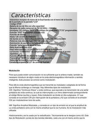 Modulación

Para que pueda existir comunicación no es suficiente que la antena irradie, también es
necesario Introducir de algún modo en la onda electromagnética información o sentido
inteligente. Este proceso se conoce como modulación.

Para ello la onda electromagnética que se transmite es modulada o adaptada de tal forma
que la Misma contenga un mensaje. Hay diferentes tipos de modulación:
CW: Significa “Continuos Wave” u onda continua, que equivale a la transmisión de una señal
portadora de onda continua, la cual es interrumpida a un ritmo determinado correspondiente
al código Morse (puntos y rayas). Esta modulación se divide en dos subgrupos: A1 que
consiste en la emisión CW por interrupción de la portadora y A2 que consiste en la emisión
CW por modulaciónen tono de audio.

AM: Significa Amplitud Modulada, y consiste en un tipo de emisión en el que la amplitud de
La onda portadora varía con la misma amplitud que la voz humana. Es la modulación más
utilizada

Históricamente y es la usada por la radiodifusión. Técnicamente se le designa como A3. Este
tipo de Modulación consta de dos bandas laterales, cada una con el mismo ancho que la
 