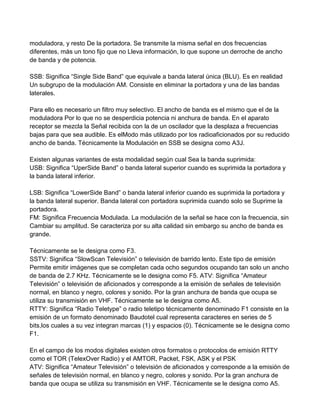 moduladora, y resto De la portadora. Se transmite la misma señal en dos frecuencias
diferentes, más un tono fijo que no Lleva información, lo que supone un derroche de ancho
de banda y de potencia.

SSB: Significa “Single Side Band” que equivale a banda lateral única (BLU). Es en realidad
Un subgrupo de la modulación AM. Consiste en eliminar la portadora y una de las bandas
laterales.

Para ello es necesario un filtro muy selectivo. El ancho de banda es el mismo que el de la
moduladora Por lo que no se desperdicia potencia ni anchura de banda. En el aparato
receptor se mezcla la Señal recibida con la de un oscilador que la desplaza a frecuencias
bajas para que sea audible. Es elModo más utilizado por los radioaficionados por su reducido
ancho de banda. Técnicamente la Modulación en SSB se designa como A3J.

Existen algunas variantes de esta modalidad según cual Sea la banda suprimida:
USB: Significa “UperSide Band” o banda lateral superior cuando es suprimida la portadora y
la banda lateral inferior.

LSB: Significa “LowerSide Band” o banda lateral inferior cuando es suprimida la portadora y
la banda lateral superior. Banda lateral con portadora suprimida cuando solo se Suprime la
portadora.
FM: Significa Frecuencia Modulada. La modulación de la señal se hace con la frecuencia, sin
Cambiar su amplitud. Se caracteriza por su alta calidad sin embargo su ancho de banda es
grande.

Técnicamente se le designa como F3.
SSTV: Significa “SlowScan Televisión” o televisión de barrido lento. Este tipo de emisión
Permite emitir imágenes que se completan cada ocho segundos ocupando tan solo un ancho
de banda de 2.7 KHz. Técnicamente se le designa como F5. ATV: Significa “Amateur
Televisión” o televisión de aficionados y corresponde a la emisión de señales de televisión
normal, en blanco y negro, colores y sonido. Por la gran anchura de banda que ocupa se
utiliza su transmisión en VHF. Técnicamente se le designa como A5.
RTTY: Significa “Radio Teletype” o radio teletipo técnicamente denominado F1 consiste en la
emisión de un formato denominado Baudotel cual representa caracteres en series de 5
bits,los cuales a su vez integran marcas (1) y espacios (0). Técnicamente se le designa como
F1.

En el campo de los modos digitales existen otros formatos o protocolos de emisión RTTY
como el TOR (TelexOver Radio) y el AMTOR, Packet, FSK, ASK y el PSK
ATV: Significa “Amateur Televisión” o televisión de aficionados y corresponde a la emisión de
señales de televisión normal, en blanco y negro, colores y sonido. Por la gran anchura de
banda que ocupa se utiliza su transmisión en VHF. Técnicamente se le designa como A5.
 