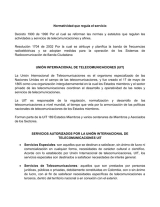 Normatividad que regula el servicio

Decreto 1900 de 1990 Por el cual se reforman las normas y estatutos que regulan las
actividades y servicios de telecomunicaciones y afines.

Resolución 1704 de 2002 Por la cual se atribuye y planifica la banda de frecuencias
radioeléctricas y se adoptan medidas para la operación de los Sistemas de
Radiocomunicación de Banda Ciudadana


              UNIÓN INTERNACIONAL DE TELECOMUNICACIONES (UIT)

La Unión Internacional de Telecomunicaciones es el organismo especializado de las
Naciones Unidas en el campo de las telecomunicaciones, y fue creado el 17 de mayo de
1865 como una organización intergubernamental en la cual los Estados miembros y el sector
privado de las telecomunicaciones coordinan el desarrollo y operatividad de las redes y
servicios de telecomunicaciones.

La UIT es responsable de la regulación, normalización y desarrollo de las
telecomunicaciones a nivel mundial, al tiempo que vela por la armonización de las políticas
nacionales de telecomunicaciones de los Estados miembros.

Forman parte de la UIT 189 Estados Miembros y varios centenares de Miembros y Asociados
de los Sectores.


           SERVICIOS AUTORIZADOS POR LA UNIÓN INTERNACIONAL DE
                         TELECOMUNICACIONES UIT

      Servicios Especiales: son aquellos que se destinan a satisfacer, sin ánimo de lucro ni
      comercialización en cualquier forma, necesidades de carácter cultural o científico.
      Acorde con lo establecido por Unión Internacional de telecomunicaciones, UIT, los
      servicios especiales son destinados a satisfacer necesidades de interés general.

      Servicios de Telecomunicaciones: aquellos que son prestados por personas
      jurídicas, públicas o privadas, debidamente constituidas en Colombia, con o sin ánimo
      de lucro, con el fin de satisfacer necesidades específicas de telecomunicaciones a
      terceros, dentro del territorio nacional o en conexión con el exterior.
 