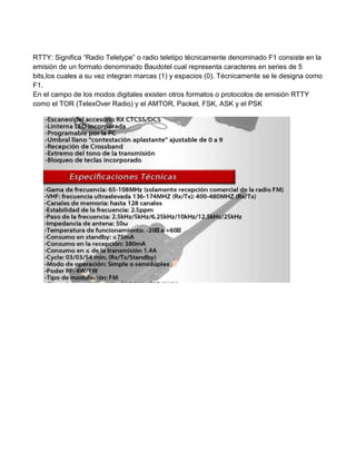 RTTY: Significa “Radio Teletype” o radio teletipo técnicamente denominado F1 consiste en la
emisión de un formato denominado Baudotel cual representa caracteres en series de 5
bits,los cuales a su vez integran marcas (1) y espacios (0). Técnicamente se le designa como
F1.
En el campo de los modos digitales existen otros formatos o protocolos de emisión RTTY
como el TOR (TelexOver Radio) y el AMTOR, Packet, FSK, ASK y el PSK
 