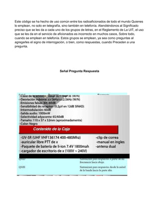 Este código se ha hecho de uso común entre los radioaficionados de todo el mundo Quienes
lo emplean, no solo en telegrafía, sino también en telefonía. Atendiéndonos al Significado
preciso que se les da a cada uno de los grupos de letras, en el Reglamento de La UIT, el uso
que se les da en el servicio de aficionados es incorrecto en muchos casos, Sobre todo,
cuando se emplean en telefonía. Estos grupos se emplean, ya sea como preguntas al
agregarles el signo de interrogación, o bien, como respuestas, cuando Preceden a una
pregunta.




                                Señal Pregunta Respuesta
 