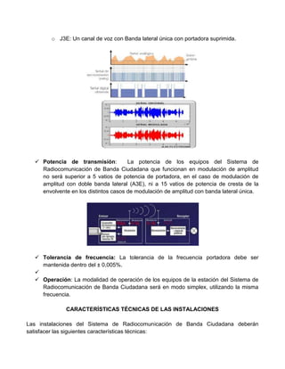 o J3E: Un canal de voz con Banda lateral única con portadora suprimida.




   Potencia de transmisión:          La potencia de los equipos del Sistema de
    Radiocomunicación de Banda Ciudadana que funcionan en modulación de amplitud
    no será superior a 5 vatios de potencia de portadora, en el caso de modulación de
    amplitud con doble banda lateral (A3E), ni a 15 vatios de potencia de cresta de la
    envolvente en los distintos casos de modulación de amplitud con banda lateral única.




   Tolerancia de frecuencia: La tolerancia de la frecuencia portadora debe ser
    mantenida dentro del ± 0,005%.
  
   Operación: La modalidad de operación de los equipos de la estación del Sistema de
    Radiocomunicación de Banda Ciudadana será en modo simplex, utilizando la misma
    frecuencia.

              CARACTERÍSTICAS TÉCNICAS DE LAS INSTALACIONES

Las instalaciones del Sistema de Radiocomunicación de Banda Ciudadana deberán
satisfacer las siguientes características técnicas:
 