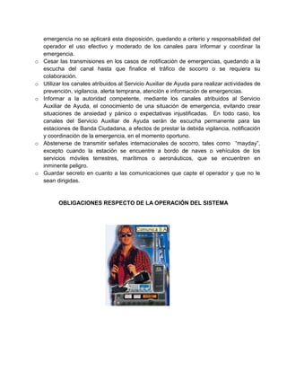 emergencia no se aplicará esta disposición, quedando a criterio y responsabilidad del
    operador el uso efectivo y moderado de los canales para informar y coordinar la
    emergencia.
o   Cesar las transmisiones en los casos de notificación de emergencias, quedando a la
    escucha del canal hasta que finalice el tráfico de socorro o se requiera su
    colaboración.
o   Utilizar los canales atribuidos al Servicio Auxiliar de Ayuda para realizar actividades de
    prevención, vigilancia, alerta temprana, atención e información de emergencias.
o   Informar a la autoridad competente, mediante los canales atribuidos al Servicio
    Auxiliar de Ayuda, el conocimiento de una situación de emergencia, evitando crear
    situaciones de ansiedad y pánico o expectativas injustificadas. En todo caso, los
    canales del Servicio Auxiliar de Ayuda serán de escucha permanente para las
    estaciones de Banda Ciudadana, a efectos de prestar la debida vigilancia, notificación
    y coordinación de la emergencia, en el momento oportuno.
o   Abstenerse de transmitir señales internacionales de socorro, tales como “mayday”,
    excepto cuando la estación se encuentre a bordo de naves o vehículos de los
    servicios móviles terrestres, marítimos o aeronáuticos, que se encuentren en
    inminente peligro.
o   Guardar secreto en cuanto a las comunicaciones que capte el operador y que no le
    sean dirigidas.


          OBLIGACIONES RESPECTO DE LA OPERACIÓN DEL SISTEMA
 