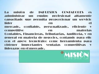 La    misión    de  IMPUESTOS     CONTADORES      es
administrar un equipo profesional altamente
capacitado que permita proporcionar un servicio
líder                     en                       el
mercado, confiable, personalizado, eficiente y
competitivo               en               materias
Contables, Financieras, Tributarias, Auditoría, y en
general en materia de negocios, contando para ello
con el apoyo tecnológico como herramienta para
obtener importantes ventajas competitivas y
liderazgo en el mercado.

                                 *MISIÒN
 