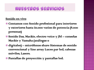Sonido en vivo
 Contamos con Sonido profesional para interiores
  y exteriores hasta 20.000 vatios de potencia (8.000
  personas)
 Sonido Das, Mackie, electro voice y Jbl – consolas
  Mackie y Yamaha (análogas o
 digitales) – micrófonos shure Sistemas de sonido
  convencional y line array Luces par led, cabezas
  móviles, Lasers.
 Pantallas de proyección y pantallas led.
 