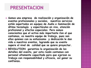    Somos una empresa de realización y organización de
    eventos profesionales y sociales, nuestros servicios
    están soportados en equipos de Audio e iluminación de
    última tecnología y espectáculos en vivo, atención
    profesional y efectos especiales. Pero somos
    conscientes que el activo más importante Con el que
    contamos, es nuestro equipo de trabajo, pues son
    ellos quienes con su entusiasmo y dedicación le dan
    vida a nuestros eventos, logrando que su evento
    supere el nivel de calidad que se quiere proyectar.
   REVOLUTION garantiza la organización de los
    detalles del evento, por esta razón contamos con
    personal altamente capacitado para que ejerzan su
    trabajo con responsabilidad y eficacia, así ganar su
    confianza.
 