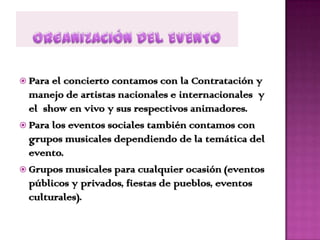  Para el concierto contamos con la Contratación y
  manejo de artistas nacionales e internacionales y
  el show en vivo y sus respectivos animadores.
 Para los eventos sociales también contamos con
  grupos musicales dependiendo de la temática del
  evento.
 Grupos musicales para cualquier ocasión (eventos
  públicos y privados, fiestas de pueblos, eventos
  culturales).
 