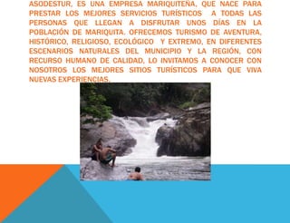 ASODESTUR, ES UNA EMPRESA MARIQUITEÑA, QUE NACE PARA
PRESTAR LOS MEJORES SERVICIOS TURÍSTICOS A TODAS LAS
PERSONAS QUE LLEGAN A DISFRUTAR UNOS DÍAS EN LA
POBLACIÓN DE MARIQUITA. OFRECEMOS TURISMO DE AVENTURA,
HISTÓRICO, RELIGIOSO, ECOLÓGICO Y EXTREMO, EN DIFERENTES
ESCENARIOS NATURALES DEL MUNICIPIO Y LA REGIÓN, CON
RECURSO HUMANO DE CALIDAD, LO INVITAMOS A CONOCER CON
NOSOTROS LOS MEJORES SITIOS TURÍSTICOS PARA QUE VIVA
NUEVAS EXPERIENCIAS.
 