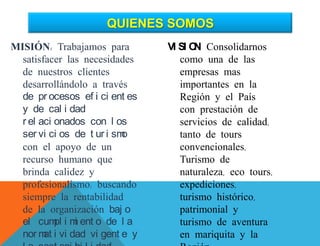 MISIÓN: Trabajamos para
satisfacer las necesidades
de nuestros clientes
desarrollándolo a través
de pr ocesos ef i ci ent es
y de cal i dad
r el aci onados con l os
ser vi ci os de t ur i smo
con el apoyo de un
recurso humano que
brinda calidez y
profesionalismo; buscando
siempre la rentabilidad
de la organización baj o
el cumpl i mi ent o de l a
nor mat i vi dad vi gent e y
VI SI ON: Consolidarnos
como una de las
empresas mas
importantes en la
Región y el País
con prestación de
servicios de calidad,
tanto de tours
convencionales,
Turismo de
naturaleza, eco tours,
expediciones,
turismo histórico,
patrimonial y
turismo de aventura
en mariquita y la
QUIENES SOMOS
 