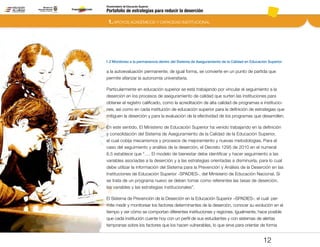 Portafolio de estrategias para reducir la deserción
Viceministerio de Educación Superior
1.2 Monitoreo a la permanencia dentro del Sistema de Aseguramiento de la Calidad en Educación Superior
1. APOYOS ACADÉMICOS Y CAPACIDAD INSTITUCIONAL
12
a la autoevaluación permanente; de igual forma, se convierte en un punto de partida que
permite afianzar la autonomía universitaria.  
Particularmente en educación superior se está trabajando por vincular el seguimiento a la
deserción en los procesos de aseguramiento de calidad que surten las instituciones para
obtener el registro calificado, como la acreditación de alta calidad de programas e institucio-
nes, así como en cada institución de educación superior para la definición de estrategias que
mitiguen la deserción y para la evaluación de la efectividad de los programas que desarrollen.
En este sentido, El Ministerio de Educación Superior ha venido trabajando en la definición
y consolidación del Sistema de Aseguramiento de la Calidad de la Educación Superior,
el cual cobija mecanismos y procesos de mejoramiento y nuevas metodologías. Para el
caso del seguimiento y análisis de la deserción, el Decreto 1295 de 2010 en el numeral
6.5 establece que “…. El modelo de bienestar debe identificar y hacer seguimiento a las
variables asociadas a la deserción y a las estrategias orientadas a disminuirla, para lo cual
debe utilizar la información del Sistema para la Prevención y Análisis de la Deserción en las
Instituciones de Educación Superior -SPADIES-, del Ministerio de Educación Nacional. Si
se trata de un programa nuevo se deben tomar como referentes las tasas de deserción,
las variables y las estrategias institucionales”.
El Sistema de Prevención de la Deserción en la Educación Superior –SPADIES-, el cual per-
mite medir y monitorear los factores determinantes de la deserción, conocer su evolución en el
tiempo y ver cómo se comportan diferentes instituciones y regiones. Igualmente, hace posible
que cada institución cuente hoy con un perfil de sus estudiantes y con sistemas de alertas
tempranas sobre los factores que los hacen vulnerables, lo que sirve para orientar de forma
Pt.3Pt.2Pt.1Intro
 