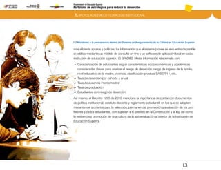 Portafolio de estrategias para reducir la deserción
Viceministerio de Educación Superior
1.2 Monitoreo a la permanencia dentro del Sistema de Aseguramiento de la Calidad en Educación Superior
1. APOYOS ACADÉMICOS Y CAPACIDAD INSTITUCIONAL
13
más eficiente apoyos y políticas. La información que el sistema provee se encuentra disponible
al público mediante un módulo de consulta on-line y un software de aplicación local en cada
institución de educación superior. El SPADIES ofrece información relacionada con:
DD Caracterización de estudiantes según características socioeconómicas y académicas
consideradas claves para analizar el riesgo de deserción: rango de ingreso de la familia,
nivel educativo de la madre, vivienda, clasificación pruebas SABER 11, etc.
DD 	Tasa de deserción por cohorte y anual
DD 	Tasa de ausencia intersemestral
DD 	Tasa de graduación
DD 	Estudiantes con riesgo de deserción
Así mismo, el Decreto 1295 de 2010 menciona la importancia de contar con documentos
de política institucional, estatuto docente y reglamento estudiantil, en los que se adopten
mecanismos y criterios para la selección, permanencia, promoción y evaluación de los pro-
fesores y de los estudiantes, con sujeción a lo previsto en la Constitución y la ley, así como
la existencia y promoción de una cultura de la autoevaluación al interior de la Institución de
Educación Superior.
Pt.3Pt.2Pt.1Intro
 