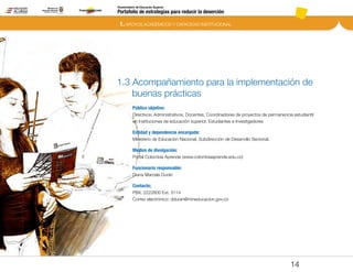 1. APOYOS ACADÉMICOS Y CAPACIDAD INSTITUCIONAL
Portafolio de estrategias para reducir la deserción
Viceministerio de Educación Superior
1.3 Acompañamiento para la implementación de
buenas prácticas
Público objetivo:
Directivos, Administrativos, Docentes, Coordinadores de proyectos de permanencia estudiantil
en instituciones de educación superior, Estudiantes e Investigadores
Entidad y dependencia encargada:
Ministerio de Educación Nacional, Subdirección de Desarrollo Sectorial.
Medios de divulgación:
Portal Colombia Aprende (www.colombiaaprende.edu.co)
Funcionario responsable:
Diana Marcela Durán
Contacto;
PBX. 2222800 Ext. 3114
Correo electrónico: dduran@mineducacion.gov.co
14
Pt.3Pt.2Pt.1Intro
 
