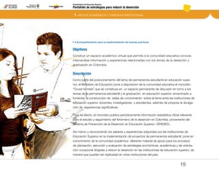 Portafolio de estrategias para reducir la deserción
Viceministerio de Educación Superior
1.3 Acompañamiento para la implementación de buenas prácticas
1. APOYOS ACADÉMICOS Y CAPACIDAD INSTITUCIONAL
15
Objetivos
Construir un espacio académico virtual que permita a la comunidad educativa conocer,
intercambiar información y experiencias relacionadas con los temas de la deserción y
graduación en Colombia.
Descripción
Como parte del posicionamiento del tema de permanencia estudiantil en educación supe-
rior, el Ministerio de Educación pone a disposición de la comunidad educativa el micrositio
“Cruzar la meta” que se constituye en un espacio permanente de discusión en torno a los
temas de la permanencia estudiantil y la graduación en educación superior, encaminado a
fomentar la construcción de redes de conocimiento sobre el tema entre las instituciones de
educación superior, docentes, investigadores y estudiantes, además de propiciar la divulga-
ción de  experiencias significativas.
Para tal efecto, el micrositio publica periódicamente información estadística oficial relevante
para el estudio y seguimiento del fenómeno de la deserción en Colombia, proveniente del
Sistema de Prevención de la Deserción en Educación Superior –SPADIES-.
Así mismo y reconociendo los saberes y experiencias adquiridas por las Instituciones de
Educación Superior en la implementación de proyectos de permanencia estudiantil, pone en
conocimiento de la comunidad académica diferente material de apoyo para los procesos
de planeación, ejecución y evaluación de estrategias económicas, académicas y de orienta-
ción vocacional dirigidas a reducir la deserción en las instituciones de educación superior, de
manera que puedan ser replicadas en otras instituciones del país.
Pt.3Pt.2Pt.1Intro
 