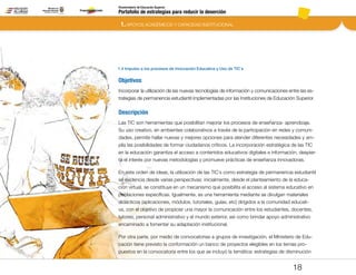 Portafolio de estrategias para reducir la deserción
Viceministerio de Educación Superior
1.4 Impulso a los procesos de Innovación Educativa y Uso de TIC´s
1. APOYOS ACADÉMICOS Y CAPACIDAD INSTITUCIONAL
18
Objetivos
Incorporar la utilización de las nuevas tecnologías de información y comunicaciones entre las es-
trategias de permanencia estudiantil implementadas por las Instituciones de Educación Superior.
Descripción
Las TIC son herramientas que posibilitan mejorar los procesos de enseñanza- aprendizaje.
Su uso creativo, en ambientes colaborativos a través de la participación en redes y comuni-
dades, permite hallar nuevas y mejores opciones para atender diferentes necesidades y am-
plía las posibilidades de formar ciudadanos críticos. La incorporación estratégica de las TIC
en la educación garantiza el acceso a contenidos educativos digitales e información, despier-
ta el interés por nuevas metodologías y promueve prácticas de enseñanza innovadoras.
En este orden de ideas, la utilización de las TIC`s como estrategia de permanencia estudiantil
se evidencia desde varias perspectivas: inicialmente, desde el planteamiento de la educa-
ción virtual, se constituye en un mecanismo que posibilita el acceso al sistema educativo en
poblaciones específicas. Igualmente, es una herramienta mediante se divulgan materiales
didácticos (aplicaciones, módulos, tutoriales, guías, etc) dirigidos a la comunidad educati-
va, con el objetivo de propiciar una mayor la comunicación entre los estudiantes, docentes,
tutores, personal administrativo y el mundo exterior, así como brindar apoyo administrativo
encaminado a fomentar su adaptación institucional.
Por otra parte, por medio de convocatorias a grupos de investigación, el Ministerio de Edu-
cación tiene previsto la conformación un banco de proyectos elegibles en los temas pro-
puestos en la convocatoria entre los que se incluyó la temática: estrategias de disminución
Pt.3Pt.2Pt.1Intro
 