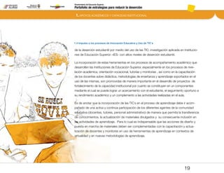Portafolio de estrategias para reducir la deserción
Viceministerio de Educación Superior
1.4 Impulso a los procesos de Innovación Educativa y Uso de TIC´s
1. APOYOS ACADÉMICOS Y CAPACIDAD INSTITUCIONAL
19
de la deserción estudiantil por medio del uso de las TIC: investigación aplicada en Institucio-
nes de Educación Superior –IES- con altos niveles de deserción estudiantil.
La incorporación de estas herramientas en los procesos de acompañamiento académico que
desarrollan las Instituciones de Educación Superior, especialmente en los procesos de nive-
lación académica, orientación vocacional, tutorías y monitorias , así como en la capacitación
de los docentes sobre didáctica, metodologías de enseñanza y aprendizaje soportados en el
uso de las mismas, son promovidas de manera importante en el desarrollo de proyectos de
fortalecimiento de la capacidad institucional por cuanto se constituyen en un componentes
mediante el cual se puede lograr un acercamiento con el estudiante, el seguimiento oportuno a
su rendimiento académico y un complemento a las actividades realizadas en el aula.
Es de anotar que la incorporación de las TIC´s en el proceso de aprendizaje debe ir acom-
pañado de una activa y continúa participación de los diferentes agentes de la comunidad
educativa (docentes, tutores, personal administrativo) de manera que permita la transferencia
de conocimientos, la actualización de materiales divulgados y su consecuente inclusión en
las actividades de aprendizaje. Para lo cual es indispensable que las acciones de diseño y
puesta en marcha de materiales deben ser complementadas con la capacitación y actua-
lización de docentes y monitores en uso de herramientas de aprendizaje en contextos de
virtualidad y en nuevas metodologías de aprendizaje.
Pt.3Pt.2Pt.1Intro
 