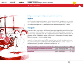 Portafolio de estrategias para reducir la deserción
Viceministerio de Educación Superior
2.1 Mejores condiciones para el crédito educativo y subsidio de sostenimiento
2. APOYOS FINANCIEROS
22
Objetivos
Fomento social de la educación superior, priorizando la población de bajos recursos económi-
cos y aquella con mérito académico en todos los estratos a través de mecanismos financieros
que hagan posible el acceso y la permanencia de las personas a la educación superior.
Descripción
En el marco de la nueva política del Gobierno Nacional frente al crédito educativo con mejo-
res condiciones decidió: i)rebajar las tasas de interés, ii) no obligatoriedad en las cuotas de
cultura de pago en período deestudio y de gracia iii)promocionar abonos extraordinarios en
época de estudio y de gracia iv) otorgar subsidio para el sostenimiento a través de tarjetas
débito; v) condonar el 25% de matrícula girada.
Reducción de tasas de interés: el ICETEX redujo las tasas de interés para los nuevos crédi-
tos y renovaciones que se soliciten a partir del año 2011. Así mismo, se hizo extensivo a los
beneficiarios que se encuentren en período de amortización, así:
Técnicas, tecnológicas y universitarias estratos 1,2 y 3
Técnicas, tecnológicas y universitarias estratos 4, 5 y 6
Técnicas, tecnológicas
Universitarias
Período de estudio y de gracia
Período de estudio y de gracia
Período de amortización
Período de amortización
IPC%
IPC + 4%
IPC + 4%
IPC + 8%
Pt.3Pt.2Pt.1Intro
 