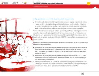 Portafolio de estrategias para reducir la deserción
Viceministerio de Educación Superior
2.1 Mejores condiciones para el crédito educativo y subsidio de sostenimiento
2. APOYOS FINANCIEROS
23
DD Eliminación de la obligatoriedad del pago de cuota de cultura de pago en período de estudio
y gracia: se eliminó la obligatoriedad para los estudiantes con crédito educativo el pago de
las cuotas mensuales mientras estudian o se encuentren en período de gracia, no obstante,
quedó a voluntad propia para realizarlos, permitiéndoles menores montos adeudados.
Abonos extraordinarios en época de estudio: la entidad y los Aliados Estratégicos mediante
campañas de promoción y divulgación continúan con los procesos de sensibilización y de
culturización para que de acuerdo con la capacidad de pago de las familias realicen abonos
durante este tiempo a la deuda, permitiéndole al ICETEX mayores flujos de caja para otorgar
nuevos créditos.
Beneficiarios del subsidio de sostenimiento (Acuerdo 009 de febrero 28 de 2011). Disfrutarán
del subsidio de sostenimiento:
DD 	Beneficiarios de crédito educativo en la línea de pregrado cualquiera sea la modalidad, a
partir del primer semestre de 2011 registrados en la base de datos del SISBEN 11 con
nivel 1 o 2. Desde 2012 serán los registrados en la base de datos del SISBEN III según
puntaje por región.
DD 	Beneficiarios de crédito educativo en la línea de pregrado, modalidad ACCES y CERES,
identificados mediante un instrumento diferente al SISBEN para las poblaciones indíge-
nas, desplazadas y reintegradas.
DD 	Subsidio de sostenimiento. El subsidio de sostenimiento será girado directamente al es-
tudiante, por una suma equivalente a seiscientos treinta mil pesos MICTE ($630.000) por
semestre para el año. Suma que se incrementará anualmente con el IPC.
Pt.3Pt.2Pt.1Intro
 