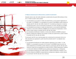 Portafolio de estrategias para reducir la deserción
Viceministerio de Educación Superior
2.1 Mejores condiciones para el crédito educativo y subsidio de sostenimiento
2. APOYOS FINANCIEROS
24
Subsidio sobre el valor del crédito destinado a sostenimiento (Acuerdo 009 de febrero 28 de
2011). Podrán acceder a este subsidio:
DD 	Los estudiantes que accedan al crédito de sostenimiento y se encuentren registrados en
los niveles I ó Il el SISBEN, o su equivalente en la versión III del SISBEN, podrán obtener el
subsidio del 25% del valor del crédito. Desde 2011 el subsidio se otorga por un valor fijo
de $ 630,000 pesos, que se incrementará anualmente con el IPC calculado por el DANE.
DD 	Los estudiantes que accedan al crédito de sostenimiento y se encuentren identificados
mediante un instrumento diferente al SISBEN para las poblaciones desplazadas o reinte-
gradas, podrán obtener el subsidio del 25% del valor del crédito.
DD 	Los estudiantes identificados mediante un instrumento diferente al SISBEN correspon-
dientes a poblaciones indígenas que accedan al crédito de sostenimiento, podrán obtener
el subsidio del 50% del valor del crédito.
Condonación del 25% de la matrícula girada: las condiciones de condonación de los cré-
ditos educativos por graduación a partir de primer semestre de 2011 se realizarán de la
siguiente forma:
DD 	Los estudiantes beneficiarios de crédito pregrado registrados en los niveles 1 ó 2 del
SISBEN, o su equivalente de acuerdo con la versión 3 del SISBEN hasta los puntos de
corte establecidos por el ICETEX, podrán obtener la condonación del 25% del valor de la
matrícula, al igual que los beneficiarios de crédito ACCES y CERES identificados mediante
un instrumento diferente al SISBEN para las poblaciones desplazadas y reintegradas.
DD 	Los estudiantes beneficiarios de crédito ACCES y CERES identificados mediante un ins-
trumento diferente al SISBEN correspondientes a poblaciones indígenas, podrán obtener
la condonación del 50% del valor de la matrícula
Pt.3Pt.2Pt.1Intro
 