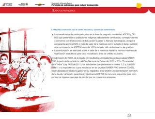 Portafolio de estrategias para reducir la deserción
Viceministerio de Educación Superior
2.1 Mejores condiciones para el crédito educativo y subsidio de sostenimiento
2. APOYOS FINANCIEROS
25
DD 	Los beneficiarios de crédito educativo en la línea de pregrado, modalidad ACCES y CE-
RES que pertenecen a poblaciones indígenas debidamente certificados, correspondientes
a convenios con Instituciones de Educación Superior ó Alianzas Estratégicas, en que el
cooperante aporte el 50% ó más del valor de la matricula como subsidio ó beca, recibirán
una condonación de ICETEX hasta del 100% del valor del crédito cuando se gradúen.
DD 	La condonación se efectuará sobre el valor de la matrícula hasta los montos máximos de
financiación establecida para cada modalidad o línea de crédito educativo.
Condonación del 100% de la deuda por resultados sobresalientes en las pruebas SABER
PRO: A partir de la expedición del Plan Nacional de Desarrollo 2010 – 2014 “Prosperidad
para Todos” (Ley 1450 de 2011), los estudiantes que pertenecen a niveles 1, 2 y 3 de SIS-
BEN II, o su equivalencia, cuyos resultados en las pruebas SABER PRO (anterior ECAES),
estén ubicadas en el decil superior en su respectiva área tendrán una condonación del 100%
de la deuda. La Nación garantizará y destinará al ICETEX los recursos requeridos para com-
pensar los ingresos que deja de percibir por los conceptos anteriores.
Pt.3Pt.2Pt.1Intro
 
