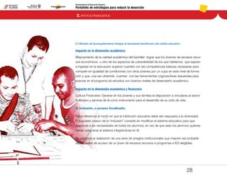 Portafolio de estrategias para reducir la deserción
Viceministerio de Educación Superior
2.2 Modelo de Acompañamiento Integral al estudiante beneficiario del crédito educativo
2. APOYOS FINANCIEROS
28
Impacto en la dimensión académica:
Mejoramiento de la calidad académica del bachiller: lograr que los jóvenes de escasos recur-
sos económicos u otro de los aspectos de vulnerabilidad de los que hablamos que aspiran
a ingresar en la educación superior cuenten con las competencias básicas necesarias para
competir en igualdad de condiciones con otros jóvenes por un cupo en este nivel de forma-
ción y que, una vez obtenido, cuentan con las herramientas cognoscitivas requeridas para
avanzar en el programa de estudios con buenos niveles de desempeño académico.
Impacto en la dimensión económica y financiera
Cultura Financiera: Generar en los jóvenes y sus familias la disposición a vincularse al sector
financiero y servirse de él como instrumento para el desarrollo de su ciclo de vida.
2) Inclusión, o acceso focalizado;
Hace referencia al modo en que la institución educativa debe dar respuesta a la diversidad.
El supuesto básico de la “inclusión” consiste en modificar el sistema educativo para que
responda a las necesidades de todos los alumnos, en vez de que sean los alumnos quienes
deban adaptarse al sistema integrándose en él.
Se pretende la realización de una serie de arreglos institucionales que mejoren las probabili-
dades reales de acceso de un joven de escasos recursos a programas e IES elegibles.
Pt.3Pt.2Pt.1Intro
 