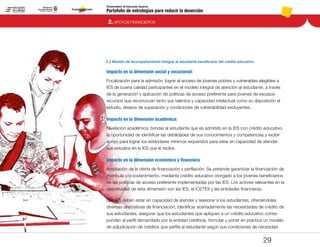 Portafolio de estrategias para reducir la deserción
Viceministerio de Educación Superior
2.2 Modelo de Acompañamiento Integral al estudiante beneficiario del crédito educativo
2. APOYOS FINANCIEROS
29
Impacto en la dimensión social y vocacional:
Focalización para la admisión: lograr el acceso de jóvenes pobres y vulnerables elegibles a
IES de buena calidad participantes en el modelo integral de atención al estudiante, a través
de la generación y aplicación de políticas de acceso preferente para jóvenes de escasos
recursos que reconozcan tanto sus talentos y capacidad intelectual como su disposición al
estudio, deseos de superación y condiciones de vulnerabilidad excluyentes.
Impacto en la dimensión académica:
Nivelación académica: brindar al estudiante que es admitido en la IES con crédito educativo,
la oportunidad de identificar las debilidades de sus conocimientos y competencias y recibir
apoyo para lograr los estándares mínimos requeridos para estar en capacidad de atender
sus estudios en la IES que le recibe.
Impacto en la dimensión económica y financiera
Ampliación de la oferta de financiación y perfilación: Se pretende garantizar la financiación de
matrícula y/o sostenimiento, mediante crédito educativo otorgado a los jóvenes beneficiarios
de las políticas de acceso preferente implementadas por las IES. Los actores relevantes en la
operatividad de esta dimensión son las IES, el ICETEX y las entidades financieras.
Las IES deben estar en capacidad de atender y asesorar a los estudiantes, ofreciéndoles
diversas alternativas de financiación, identificar acertadamente las necesidades de crédito de
sus estudiantes, asegurar que los estudiantes que apliquen a un crédito educativo corres-
pondan al perfil demandado por la entidad crediticia, formular y poner en práctica un modelo
de adjudicación de créditos que perfila al estudiante según sus condiciones de necesidad
Pt.3Pt.2Pt.1Intro
 