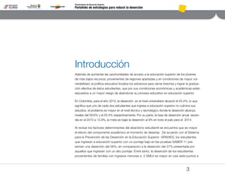 Portafolio de estrategias para reducir la deserción
Viceministerio de Educación Superior
3
Introducción
Además de aumentar las oportunidades de acceso a la educación superior de los jóvenes
de más bajos recursos, provenientes de regiones apartadas y en condiciones de mayor vul-
nerabilidad, la política educativa focaliza los esfuerzos para cerrar brechas y lograr la gradua-
ción efectiva de éstos estudiantes, que por sus condiciones económicas y académicas están
expuestos a un mayor riesgo de abandonar su proceso educativo en educación superior.
En Colombia, para el año 2010, la deserción en el nivel universitario alcanzó el 45.4%, lo que
significa que uno de cada dos estudiantes que ingresa a educación superior no culmina sus
estudios, el problema es mayor en el nivel técnico y tecnológico donde la deserción alcanza
niveles del 59.6% y el 55.4% respectivamente. Por su parte, la tasa de deserción anual ascen-
día en el 2010 a 12.9%, la meta es bajar la deserción al 9% en todo el país para el 2014.
Al revisar los factores determinantes del abandono estudiantil se encuentra que es mayor
el efecto del componente académico al momento de desertar. De acuerdo con el Sistema
para la Prevención de las Deserción en la Educación Superior -SPADIES, los estudiantes
que ingresan a educación superior con un puntaje bajo en las pruebas SABER 11 pre-
sentan una deserción del 58%, en comparación a la deserción del 37% presentada por
aquellos que ingresan con un alto puntaje. Entre tanto, la deserción de los estudiantes
provenientes de familias con ingresos menores a 2 SMLV es mayor en casi siete puntos a
Pt.3Pt.2Pt.1Intro
 