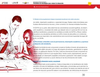 Portafolio de estrategias para reducir la deserción
Viceministerio de Educación Superior
2.2 Modelo de Acompañamiento Integral al estudiante beneficiario del crédito educativo
2. APOYOS FINANCIEROS
30
de crédito, desempeño académico y capacidad de pago, Realizar visitas domiciliarias para
focalizar efectivamente los recursos, y tener convenios con diversas entidades financieras.
El ICETEX por su parte, debe determinar las características sociodemográficas, de desem-
peño académico y necesidad del crédito que deberán tener en cuenta las IES a la hora de
identificar beneficiarios y presentar los candidatos al crédito de ICETEX y Ofrecer créditos
educativos a los estudiantes admitidos en la IES a través de esta política, en condiciones
financieras que respondan a las características socio-económicas (capacidad de pago) del
joven y su familia.
3) Efectividad, entendida como la permanencia, desempeño académico y oportuna
graduación del estudiante;
El objetivo primordial de este componente consiste en facilitar el tránsito del estudiante be-
neficiario del crédito educativo a lo largo del programa de estudios, garantizando su egreso
exitoso y su graduación efectiva. Por tanto, todas las dimensiones de este componente se
dirigen a ofrecer al alumno lo que requiere física, mental, social y espiritualmente, para ser
un estudiante con desempeño aceptable conducente a graduación. Este objetivo se logra
cuando las IES concentran su acción efectiva en las tres dimensiones del modelo.
Impacto en la dimensión social y vocacional:
Adaptación al medio social académico: Implica el desarrollar en los beneficiarios del crédito
educativo una serie de habilidades sociales, intelectuales y emocionales que le permitan ha-
cer frente a las demandas del nuevo entorno que enfrenta. Se espera que además de todo el
proceso de inducción que las IES realizan a sus estudiantes, las instituciones de educación
Pt.3Pt.2Pt.1Intro
 