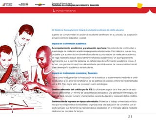 Portafolio de estrategias para reducir la deserción
Viceministerio de Educación Superior
2.2 Modelo de Acompañamiento Integral al estudiante beneficiario del crédito educativo
2. APOYOS FINANCIEROS
31
superior se comprometan en ayudar al estudiante beneficiario en su proceso de adaptación
al nuevo contexto educativo y social.
Impacto en la dimensión académica:
Acompañamiento académico y graduación oportuna: Se pretende dar continuidad a
la estrategia de nivelación académica propuesta anteriormente. Esto debido a que es muy
probable que a pesar de brindársele al estudiante oportunidades de nivelación académica,
se haga necesario realizar adicionalmente refuerzos académicos y un acompañamiento
permanente que le permita subsanar las deficiencias de su formación académica previa. A
su vez, una graduación oportuna del estudiante permitirá evaluar de manera satisfactoria el
buen desempeño académico del estudiante.
Impacto en la dimensión económica y financiera
Tiene como fin el garantizar la financiación de la matrícula o sostenimiento mediante el crédi-
to educativo a los jóvenes beneficiarios de las políticas de acceso preferente implementadas
por la IES. Para lograr esto, se proponen cuatro estrategias:
Gestión adecuada del crédito por la IES: La oficina encargada de la financiación de estu-
diantes debe contar un mínimo de características asociadas a una planeación estratégica, es-
tructura física, recurso humano y herramientas para la divulgación y operación de los créditos.
Generación de ingresos en época de estudio: Potenciar el trabajo universitario en labo-
res que no comprometan la estabilidad organizacional y la realización de convenios con el
sector privado que fomenten la inserción de los estudiantes en el mercado laboral mediante
dedicaciones parciales de tiempo.
Pt.3Pt.2Pt.1Intro
 