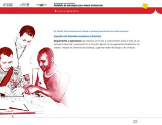 Portafolio de estrategias para reducir la deserción
Viceministerio de Educación Superior
2.2 Modelo de Acompañamiento Integral al estudiante beneficiario del crédito educativo
2. APOYOS FINANCIEROS
33
Impacto en la dimensión económica y financiera
Seguimiento a egresados: Se pretende promover el conocimiento sobre el nivel de de-
sarrollo profesional y aceptación en el mercado laboral de los egresados beneficiarios de
crédito, mejorar los sistemas de cobranza, y generar redes de trabajo y de contacto.
Pt.3Pt.2Pt.1Intro
 