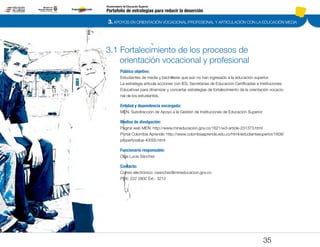 3. APOYOS EN ORIENTACIÓN VOCACIONAL/PROFESIONAL Y ARTICULACIÓN CON LA EDUCACIÓN MEDIA
Portafolio de estrategias para reducir la deserción
Viceministerio de Educación Superior
3.1 Fortalecimiento de los procesos de
orientación vocacional y profesional
Público objetivo:
Estudiantes de media y bachilleres que aún no han ingresado a la educación superior.
La estrategia articula acciones con IES, Secretarias de Educación Certificadas e Instituciones
Educativas para dinamizar y concertar estrategias de fortalecimiento de la orientación vocacio-
nal de los estudiantes.
Entidad y dependencia encargada:
MEN. Subdirección de Apoyo a la Gestión de Instituciones de Educación Superior
Medios de divulgación:
Página web MEN: http://www.mineducacion.gov.co/1621/w3-article-231373.html
Portal Colombia Aprende: http://www.colombiaaprende.edu.co/html/estudiantesuperior/1608/
propertyvalue-40000.html
Funcionario responsable:
Olga Lucía Sánchez
Contacto:
Correo electrónico: osanchez@mineducacion.gov.co
PBX: 222 2800 Ext.: 3212
35
Pt.3Pt.2Pt.1Intro
 