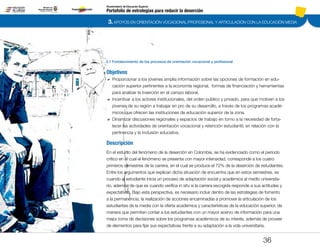 3. APOYOS EN ORIENTACIÓN VOCACIONAL/PROFESIONAL Y ARTICULACIÓN CON LA EDUCACIÓN MEDIA
Portafolio de estrategias para reducir la deserción
Viceministerio de Educación Superior
3.1 Fortalecimiento de los procesos de orientación vocacional y profesional
36
Objetivos
DD Proporcionar a los jóvenes amplia información sobre las opciones de formación en edu-
cación superior pertinentes a la economía regional, formas de financiación y herramientas
para analizar la inserción en el campo laboral.
DD Incentivar a los actores institucionales, del orden público y privado, para que motiven a los
jóvenes de su región a trabajar en pro de su desarrollo, a través de los programas acadé-
micos que ofrecen las instituciones de educación superior de la zona.
DD 	Dinamizar discusiones regionales y espacios de trabajo en torno a la necesidad de forta-
lecer las actividades de orientación vocacional y retención estudiantil, en relación con la
pertinencia y la inclusión educativa.
Descripción
En el estudio del fenómeno de la deserción en Colombia, se ha evidenciado como el periodo
crítico en el cual el fenómeno se presenta con mayor intensidad, corresponde a los cuatro
primeros semestres de la carrera, en el cual se produce el 72% de la deserción de estudiantes.
Entre los argumentos que explican dicha situación de encuentra que en estos semestres, es
cuando el estudiante inicia un proceso de adaptación social y académica al medio universita-
rio, además de que es cuando verifica in situ si la carrera escogida responde a sus actitudes y
expectativas. Bajo esta perspectiva, es necesario incluir dentro de las estrategias de fomento
a la permanencia, la realización de acciones encaminadas a promover la articulación de los
estudiantes de la media con la oferta académica y características de la educación superior, de
manera que permitan contar a los estudiantes con un mayor acervo de información para una
mejor toma de decisiones sobre los programas académicos de su interés, además de proveer
de elementos para fijar sus expectativas frente a su adaptación a la vida universitaria.
Pt.3Pt.2Pt.1Intro
 