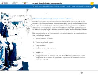 3. APOYOS EN ORIENTACIÓN VOCACIONAL/PROFESIONAL Y ARTICULACIÓN CON LA EDUCACIÓN MEDIA
Portafolio de estrategias para reducir la deserción
Viceministerio de Educación Superior
3.1 Fortalecimiento de los procesos de orientación vocacional y profesional
37
Entendiendo que el tema de orientación vocacional y profesional está ligado al proyecto de vida
frente al que se construye sentido a la existencia del individuo y que uno de esos sentidos lo consti-
tuye el nivel educativo, frente al que se trazan trayectorias formativas y profesionales, el Ministerio
de Educación viene trabajando en la estructuración del Sistema Nacional de Orientación Vocacio-
nal Profesional (SNOVP), dirigido a diferentes usuarios: Estudiantes, Orientadores, Padres de familia.
Bajo esta perspectiva, se han reconocido seis momentos cruciales en las trayectorias forma-
tivas y profesionales, a saber:
1.	 Paso de la básica a la media;
2.	 Paso de la media a la superior;
3.	 Crisis de carrera;
4.	 Iniciación del desarrollo profesional;
5.	 Graduación;
6.	 Formación Posgradual. Dentro de esta estructura el Ministerio de Educación cuenta
con el diseño de un sistema de seguimiento a experiencias de orientación vocacional
profesional de las IES.
Pt.3Pt.2Pt.1Intro
 