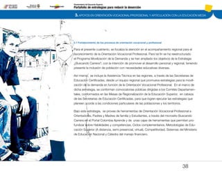 3. APOYOS EN ORIENTACIÓN VOCACIONAL/PROFESIONAL Y ARTICULACIÓN CON LA EDUCACIÓN MEDIA
Portafolio de estrategias para reducir la deserción
Viceministerio de Educación Superior
3.1 Fortalecimiento de los procesos de orientación vocacional y profesional
38
Para el presente cuatrienio, se focaliza la atención en el acompañamiento regional para el
favorecimiento de la Orientación Vocacional Profesional. Para tal fin se ha reestructurado
el Programa Movilización de la Demanda y se han ampliado los objetivos de la Estrategia
¿Buscando Carrera?, con la intención de promover el desarrollo personal y regional, teniendo
presente la inclusión de población con necesidades educativas diversas.
Así mismo, se incluye la Asistencia Técnica en las regiones, a través de las Secretarias de
Educación Certificadas, desde un equipo regional que promueva estrategias para la movili-
zación de la demanda en función de la Orientación Vocacional Profesional. En el marco de
dicha estrategia, se conforman convocatorias públicas dirigidas a los Comités Departamen-
tales, conformados en las Mesas de Regionalización de la Educación Superior, en cabeza
de las Secretarias de Educación Certificadas, para que logren ejecutar las estrategias que
planeen acorde a las condiciones particulares de las poblaciones y los territorios.
Bajo esta estrategia, se provee de herramientas de Orientación Vocacional Profesional a
Orientadores, Padres y Madres de familia y Estudiantes, a través del micrositio Buscando
Carrera en el Portal Colombia Aprende y de unas cajas de herramientas que permitan pro-
fundizar sobre Habilidades y competencias, Ciclos complementarios, Metodologías de Edu-
cación Superior (A distancia, semi presencial, virtual), Competitividad, Sistemas del Ministerio
de Educación Nacional y Cátedra del manejo financiero.
Pt.3Pt.2Pt.1Intro
 