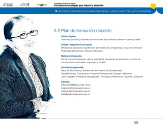 3. APOYOS EN ORIENTACIÓN VOCACIONAL/PROFESIONAL Y ARTICULACIÓN CON LA EDUCACIÓN MEDIA
Portafolio de estrategias para reducir la deserción
Viceministerio de Educación Superior
3.2 Plan de formación docente
Público objetivo:
Directivos docentes y docentes de instituciones educativas de preescolar, básica y media.
Entidad y dependencia encargada:
Ministerio de Educación. Subdirección de Fomento de Competencias. Grupo de Formación
Profesional de Docentes y Directivos Docentes.
Medios de divulgación:
Portal Colombia Aprende, página web de las secretarías de educación, medios de
comunicación nacionales, regionales y locales.
Funcionario responsable:
María del Pilar Caicedo: Subdirectora de Fomento de Competencias
Claudia Pedraza: Coordinadora Formación Profesional de Docentes y Directivos
Javier Caballero: Profesional especializado – Formación profesional de Docentes y Directivos
Contacto:
PBX: 222 2800 Ext: 2150 / 2140
mcaicedo@mineducacion.gov.co
cpedraza@mineducacion.gov.co
jcaballero@mineducacion.gov.co
39
Pt.3Pt.2Pt.1Intro
 